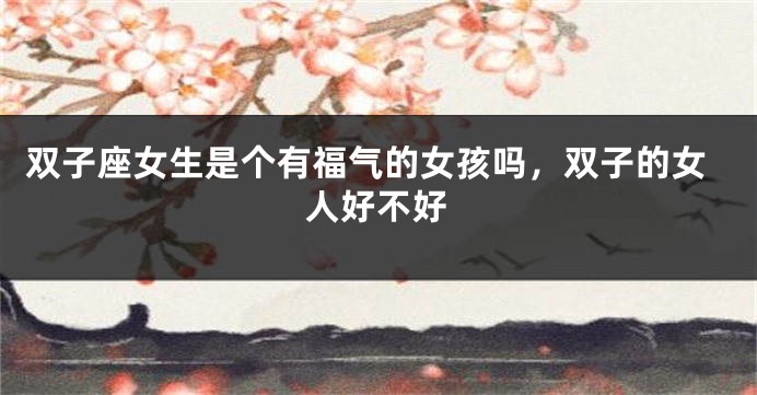 双子座女生是个有福气的女孩吗，双子的女人好不好