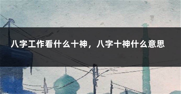 八字工作看什么十神，八字十神什么意思