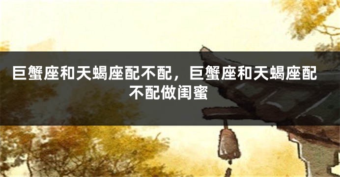 巨蟹座和天蝎座配不配,巨蟹座和天蝎座配不配做闺蜜