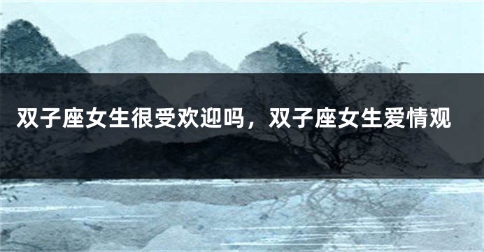 双子座女生很受欢迎吗，双子座女生爱情观