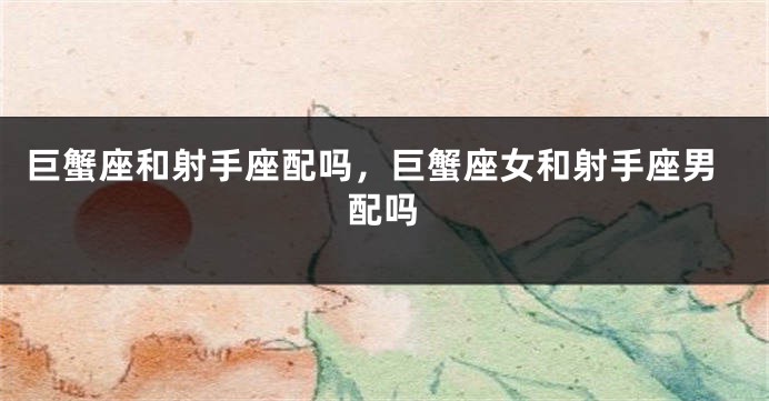 巨蟹座和射手座配吗，巨蟹座女和射手座男配吗
