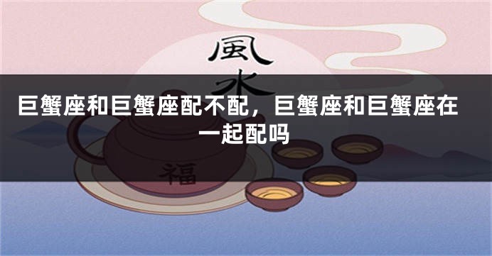巨蟹座和巨蟹座配不配，巨蟹座和巨蟹座在一起配吗