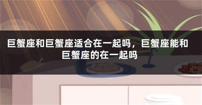 巨蟹座和巨蟹座适合在一起吗，巨蟹座能和巨蟹座的在一起吗