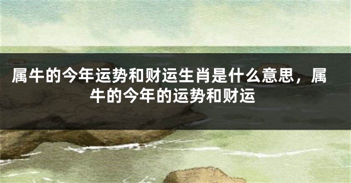 属牛的今年运势和财运生肖是什么意思，属牛的今年的运势和财运