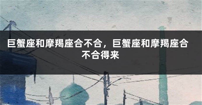 巨蟹座和摩羯座合不合，巨蟹座和摩羯座合不合得来