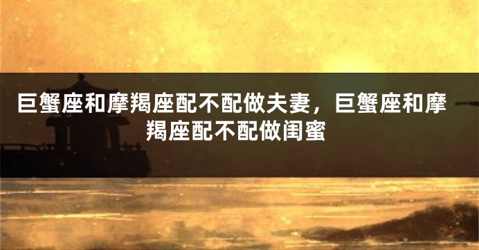 巨蟹座和摩羯座配不配做夫妻,巨蟹座和摩羯座配不配做闺蜜