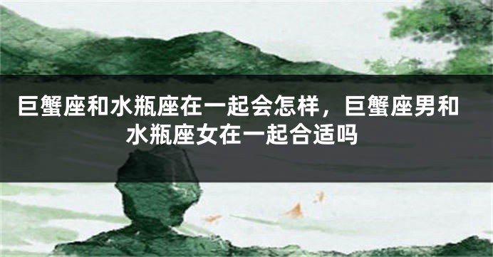 巨蟹座和水瓶座在一起会怎样，巨蟹座男和水瓶座女在一起合适吗