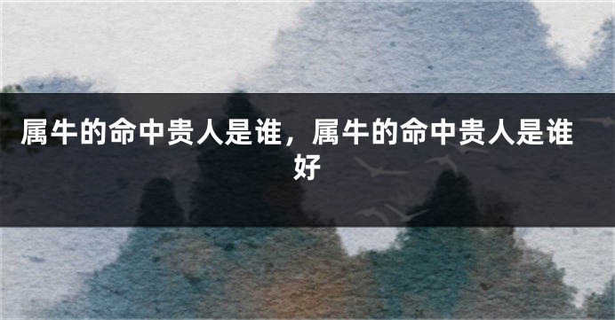 属牛的命中贵人是谁，属牛的命中贵人是谁好