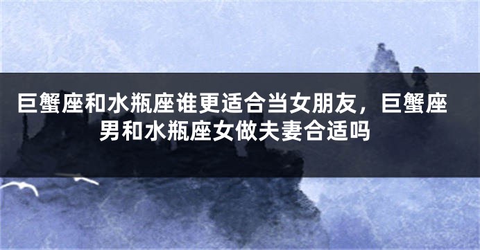 巨蟹座和水瓶座谁更适合当女朋友，巨蟹座男和水瓶座女做夫妻合适吗