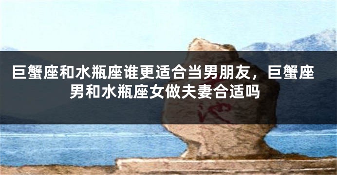 巨蟹座和水瓶座谁更适合当男朋友，巨蟹座男和水瓶座女做夫妻合适吗