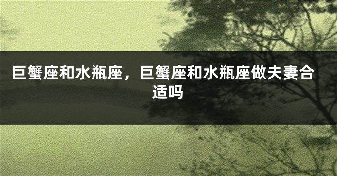 巨蟹座和水瓶座，巨蟹座和水瓶座做夫妻合适吗
