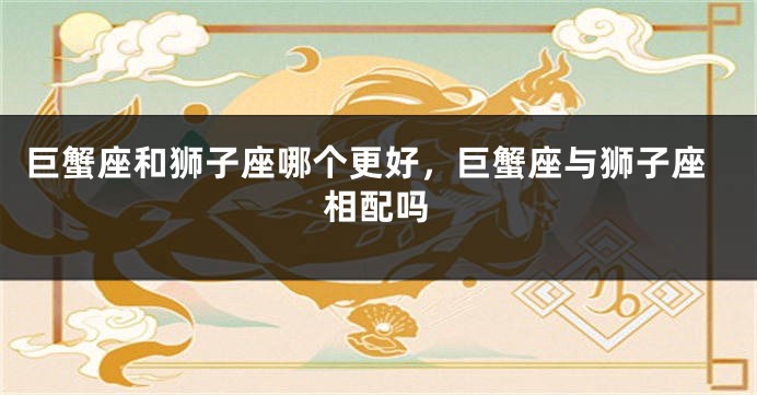 巨蟹座和狮子座哪个更好，巨蟹座与狮子座相配吗