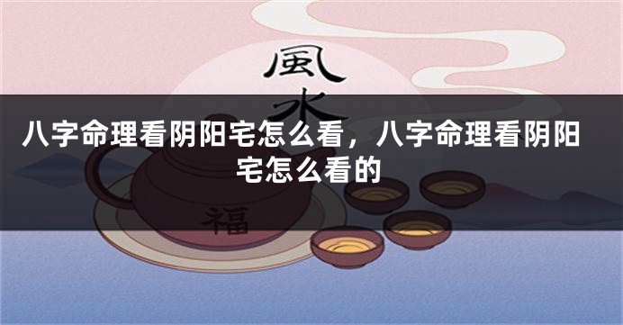 八字命理看阴阳宅怎么看,八字命理看阴阳宅怎么看的