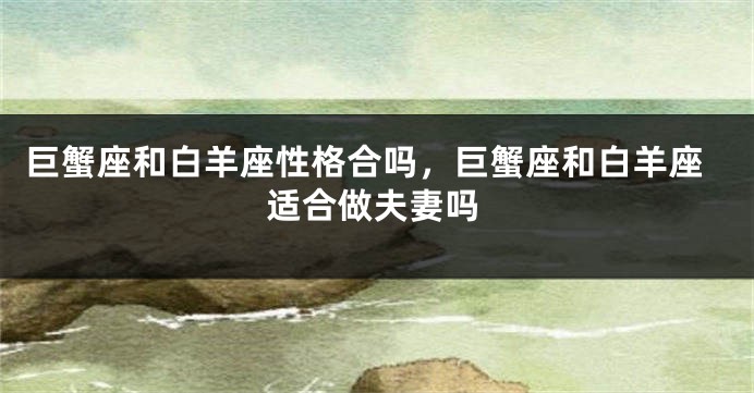 巨蟹座和白羊座性格合吗，巨蟹座和白羊座适合做夫妻吗