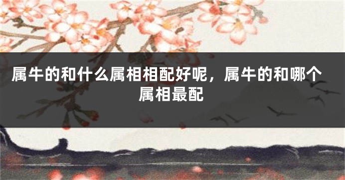 属牛的和什么属相相配好呢，属牛的和哪个属相最配