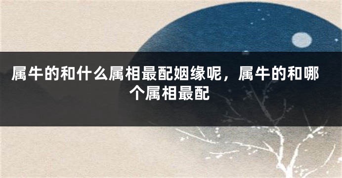属牛的和什么属相最配姻缘呢，属牛的和哪个属相最配