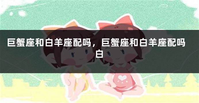 巨蟹座和白羊座配吗，巨蟹座和白羊座配吗白