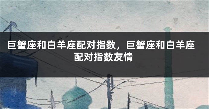 巨蟹座和白羊座配对指数，巨蟹座和白羊座配对指数友情