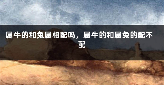属牛的和兔属相配吗，属牛的和属兔的配不配
