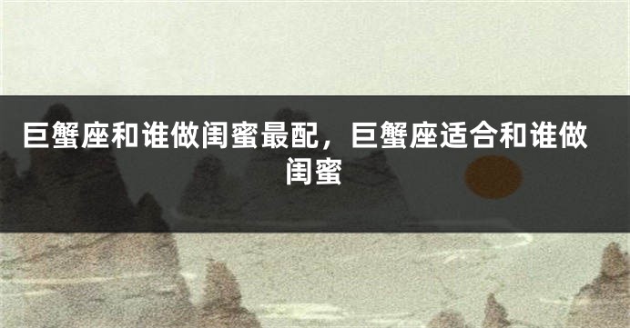 巨蟹座和谁做闺蜜最配，巨蟹座适合和谁做闺蜜