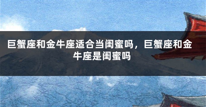 巨蟹座和金牛座适合当闺蜜吗，巨蟹座和金牛座是闺蜜吗