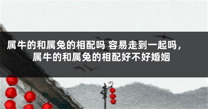 属牛的和属兔的相配吗 容易走到一起吗，属牛的和属兔的相配好不好婚姻