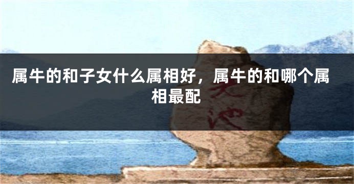 属牛的和子女什么属相好，属牛的和哪个属相最配