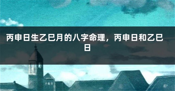 丙申日生乙巳月的八字命理，丙申日和乙巳日