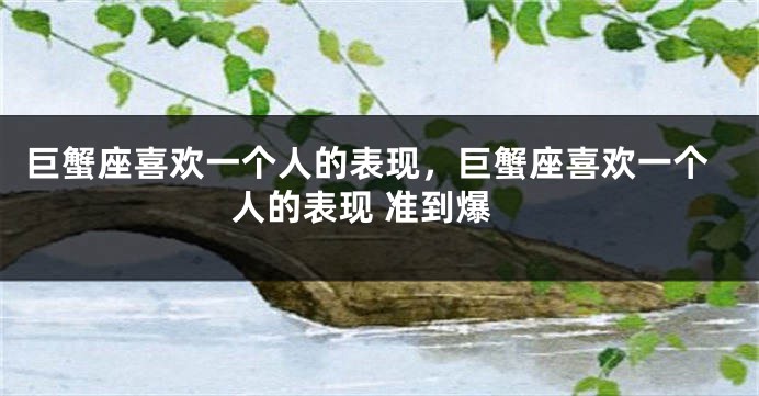 巨蟹座喜欢一个人的表现，巨蟹座喜欢一个人的表现 准到爆