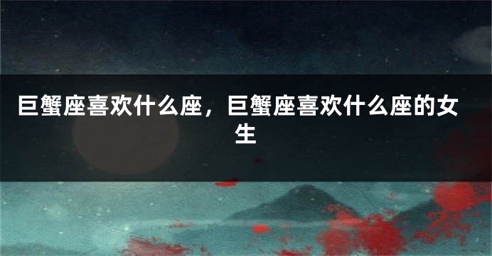 巨蟹座喜欢什么座，巨蟹座喜欢什么座的女生