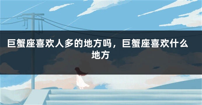 巨蟹座喜欢人多的地方吗，巨蟹座喜欢什么地方