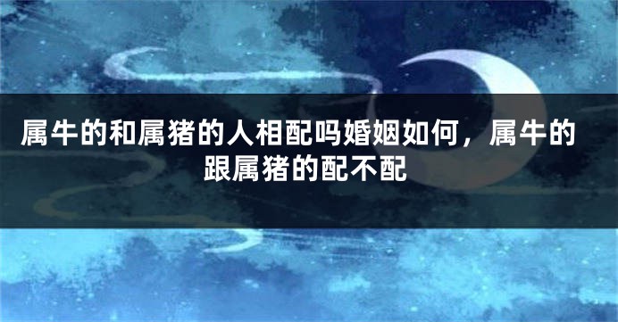 属牛的和属猪的人相配吗婚姻如何，属牛的跟属猪的配不配