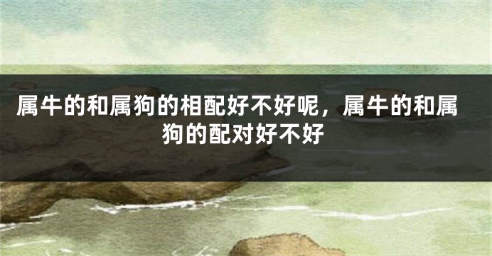 属牛的和属狗的相配好不好呢，属牛的和属狗的配对好不好