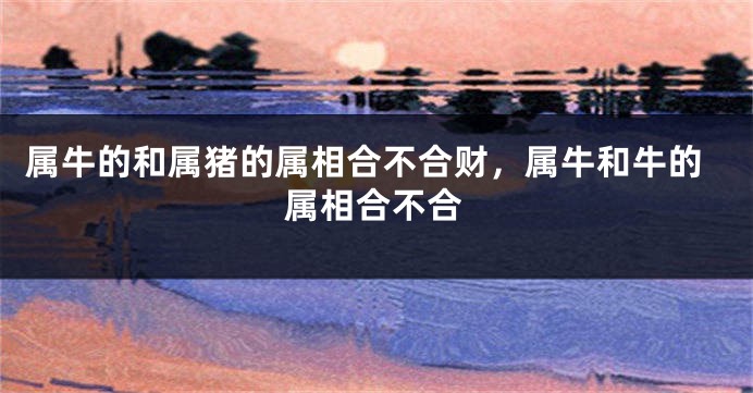 属牛的和属猪的属相合不合财，属牛和牛的属相合不合