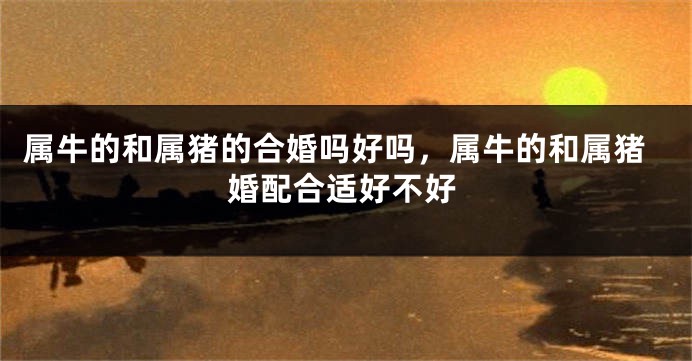 属牛的和属猪的合婚吗好吗，属牛的和属猪婚配合适好不好