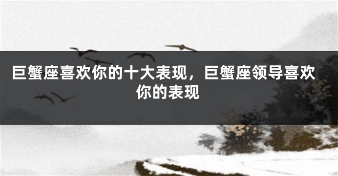 巨蟹座喜欢你的十大表现，巨蟹座领导喜欢你的表现