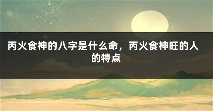 丙火食神的八字是什么命，丙火食神旺的人的特点