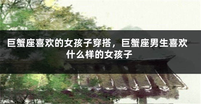 巨蟹座喜欢的女孩子穿搭，巨蟹座男生喜欢什么样的女孩子