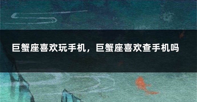 巨蟹座喜欢玩手机，巨蟹座喜欢查手机吗