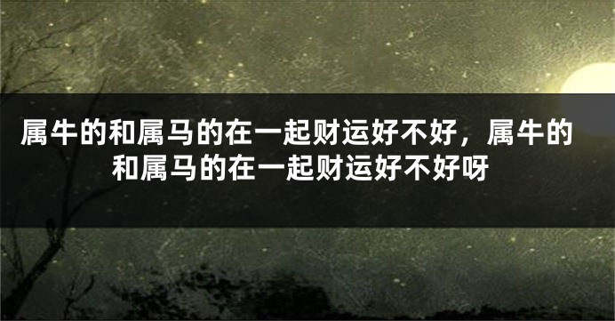 属牛的和属马的在一起财运好不好，属牛的和属马的在一起财运好不好呀