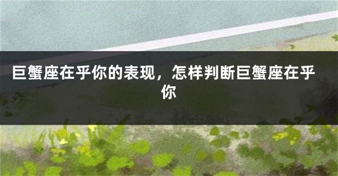 巨蟹座在乎你的表现，怎样判断巨蟹座在乎你