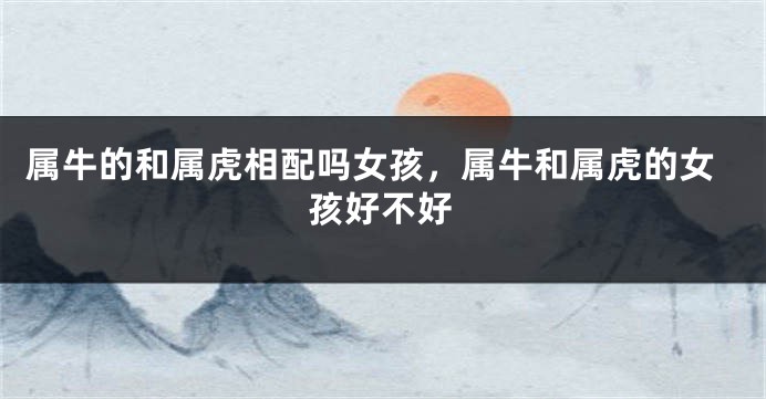 属牛的和属虎相配吗女孩，属牛和属虎的女孩好不好