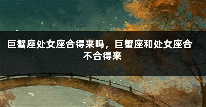 巨蟹座处女座合得来吗，巨蟹座和处女座合不合得来