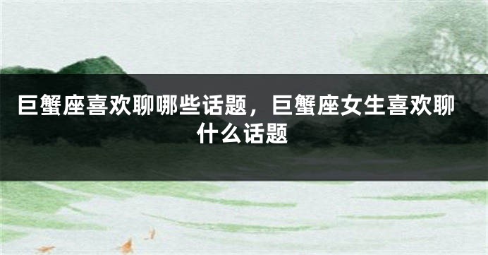 巨蟹座喜欢聊哪些话题,巨蟹座女生喜欢聊什么话题