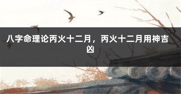 八字命理论丙火十二月，丙火十二月用神吉凶