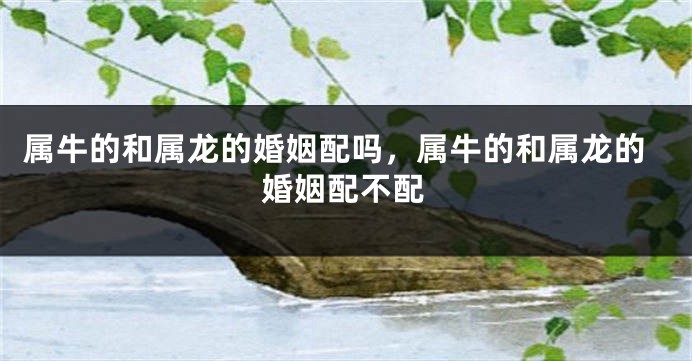 属牛的和属龙的婚姻配吗，属牛的和属龙的婚姻配不配