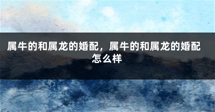 属牛的和属龙的婚配，属牛的和属龙的婚配怎么样