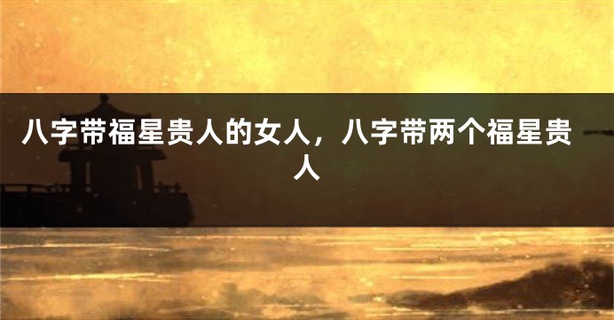 八字带福星贵人的女人，八字带两个福星贵人