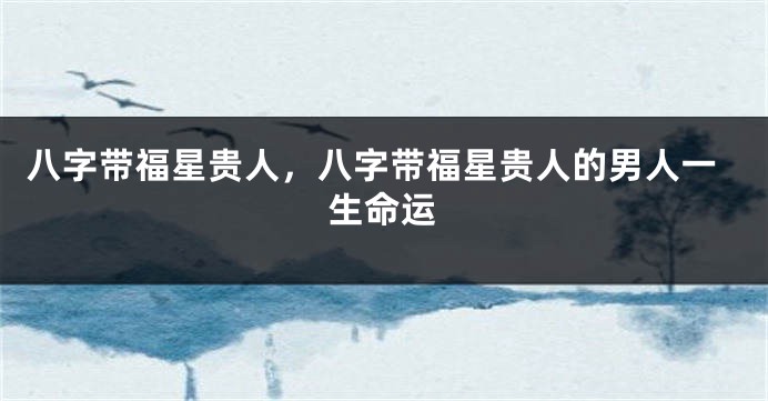 八字带福星贵人，八字带福星贵人的男人一生命运