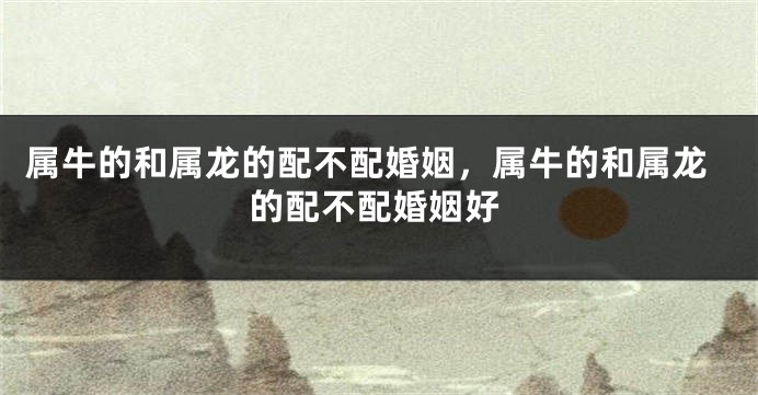 属牛的和属龙的配不配婚姻，属牛的和属龙的配不配婚姻好